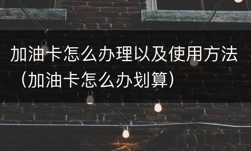 加油卡怎么办理以及使用方法（加油卡怎么办划算）