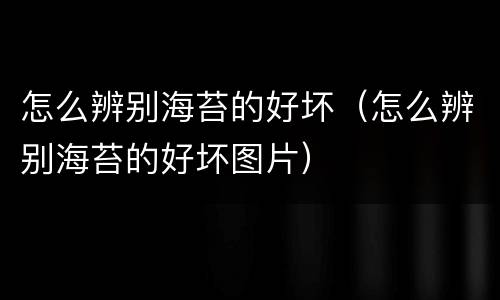 怎么辨别海苔的好坏（怎么辨别海苔的好坏图片）