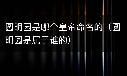 圆明园是哪个皇帝命名的（圆明园是属于谁的）