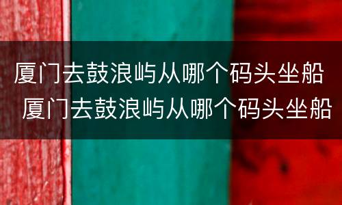 厦门去鼓浪屿从哪个码头坐船 厦门去鼓浪屿从哪个码头坐船最便宜