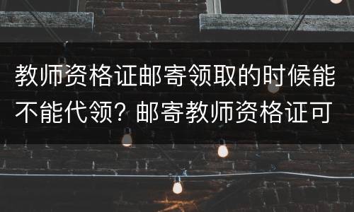 教师资格证邮寄领取的时候能不能代领? 邮寄教师资格证可不可以代领