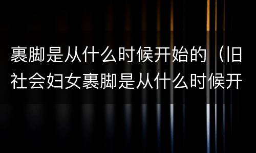 裹脚是从什么时候开始的（旧社会妇女裹脚是从什么时候开始的）