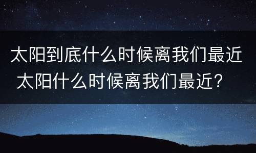 太阳到底什么时候离我们最近 太阳什么时候离我们最近?