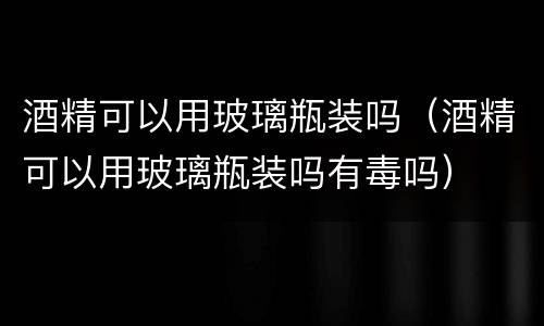 酒精可以用玻璃瓶装吗（酒精可以用玻璃瓶装吗有毒吗）