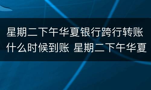 星期二下午华夏银行跨行转账什么时候到账 星期二下午华夏银行跨行转账到账时间