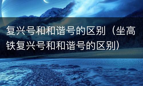 复兴号和和谐号的区别（坐高铁复兴号和和谐号的区别）