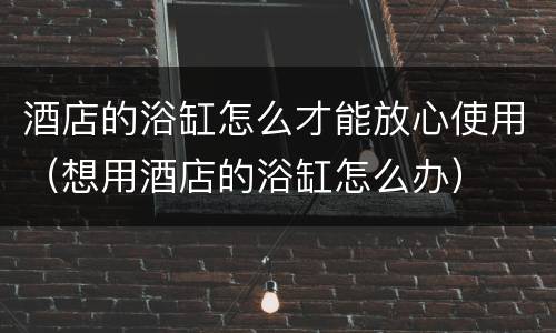 酒店的浴缸怎么才能放心使用（想用酒店的浴缸怎么办）
