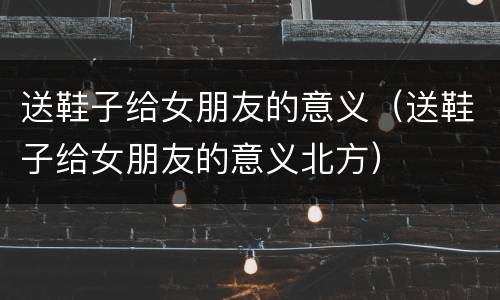 送鞋子给女朋友的意义（送鞋子给女朋友的意义北方）