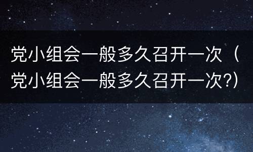 党小组会一般多久召开一次（党小组会一般多久召开一次?）