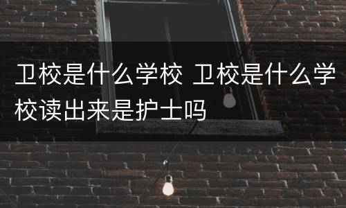 卫校是什么学校 卫校是什么学校读出来是护士吗