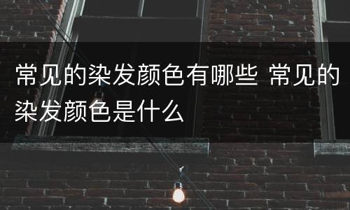 常见的染发颜色有哪些 常见的染发颜色是什么