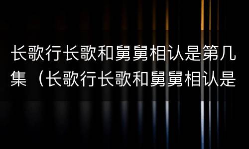 长歌行长歌和舅舅相认是第几集（长歌行长歌和舅舅相认是哪集）