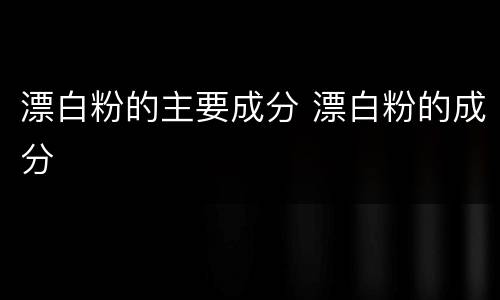 漂白粉的主要成分 漂白粉的成分