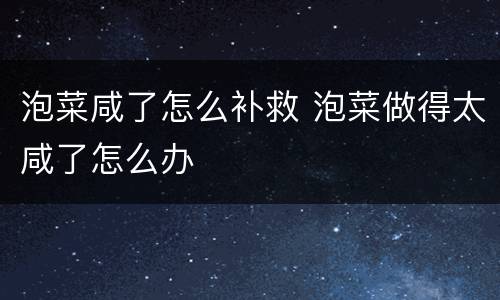 泡菜咸了怎么补救 泡菜做得太咸了怎么办