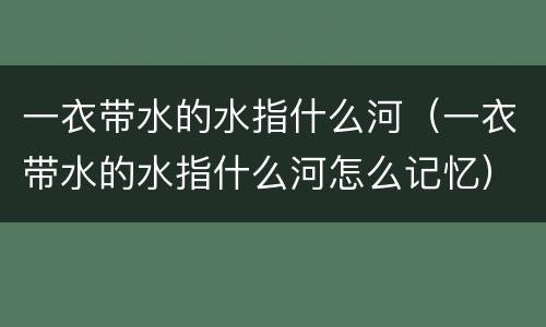 一衣带水的水指什么河（一衣带水的水指什么河怎么记忆）