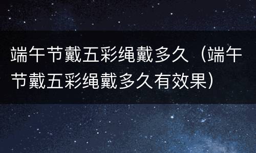 端午节戴五彩绳戴多久（端午节戴五彩绳戴多久有效果）