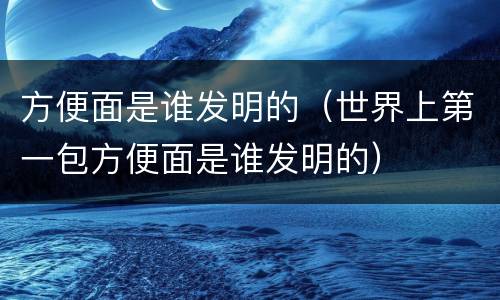 方便面是谁发明的（世界上第一包方便面是谁发明的）