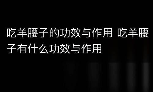 吃羊腰子的功效与作用 吃羊腰子有什么功效与作用