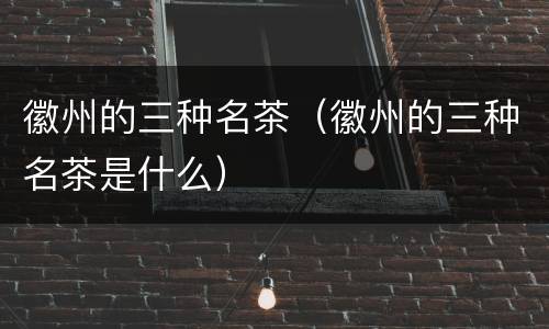 徽州的三种名茶（徽州的三种名茶是什么）