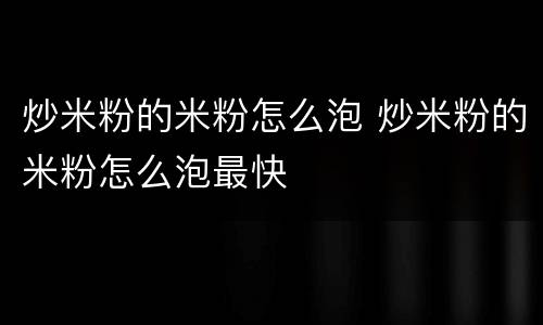 炒米粉的米粉怎么泡 炒米粉的米粉怎么泡最快
