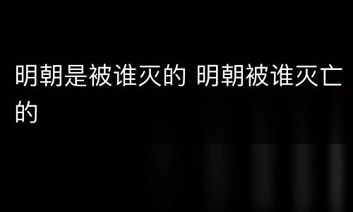 明朝是被谁灭的 明朝被谁灭亡的