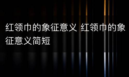 红领巾的象征意义 红领巾的象征意义简短