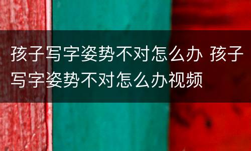 孩子写字姿势不对怎么办 孩子写字姿势不对怎么办视频