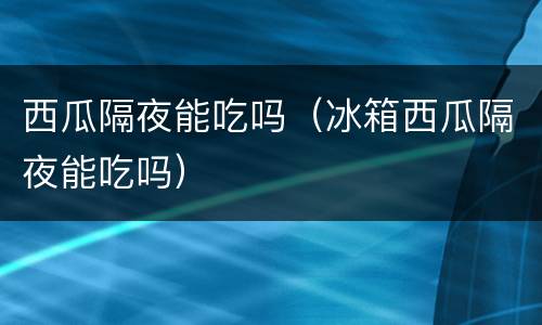 西瓜隔夜能吃吗（冰箱西瓜隔夜能吃吗）