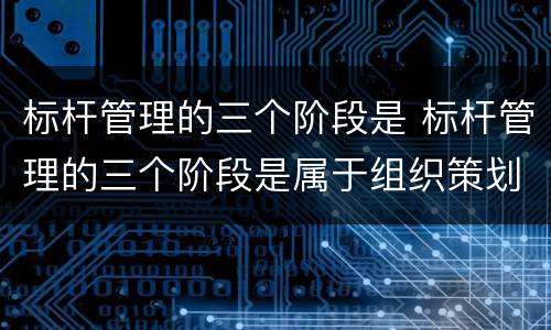 标杆管理的三个阶段是 标杆管理的三个阶段是属于组织策划