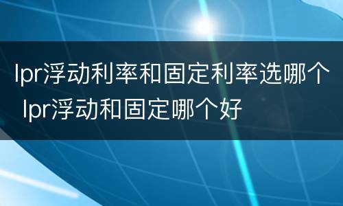 lpr浮动利率和固定利率选哪个 lpr浮动和固定哪个好