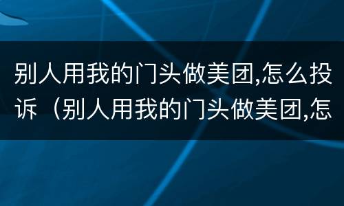 别人用我的门头做美团,怎么投诉（别人用我的门头做美团,怎么投诉他）