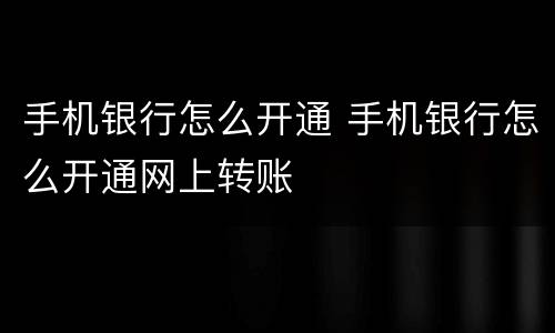 手机银行怎么开通 手机银行怎么开通网上转账