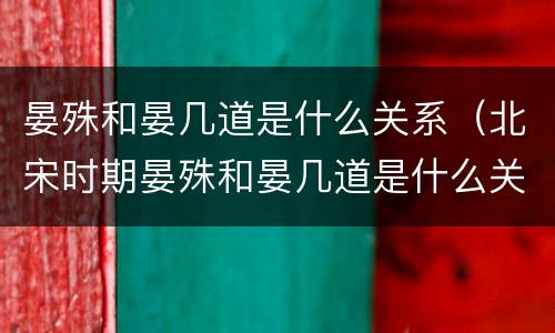 晏殊和晏几道是什么关系（北宋时期晏殊和晏几道是什么关系）