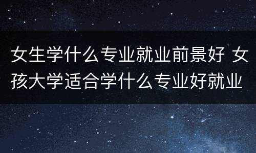女生学什么专业就业前景好 女孩大学适合学什么专业好就业