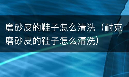 磨砂皮的鞋子怎么清洗（耐克磨砂皮的鞋子怎么清洗）