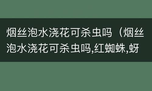 烟丝泡水浇花可杀虫吗（烟丝泡水浇花可杀虫吗,红蜘蛛,蚜虫等）