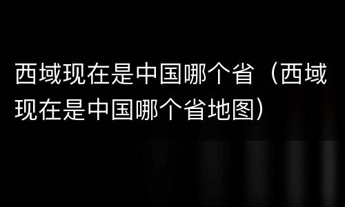 西域现在是中国哪个省（西域现在是中国哪个省地图）
