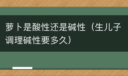 萝卜是酸性还是碱性（生儿子调理碱性要多久）
