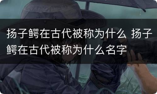 扬子鳄在古代被称为什么 扬子鳄在古代被称为什么名字