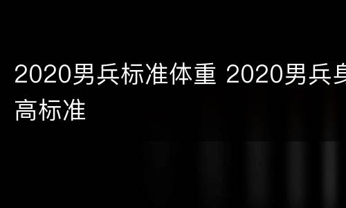 2020男兵标准体重 2020男兵身高标准