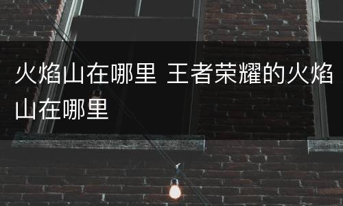 火焰山在哪里 王者荣耀的火焰山在哪里