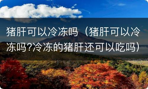 猪肝可以冷冻吗（猪肝可以冷冻吗?冷冻的猪肝还可以吃吗）