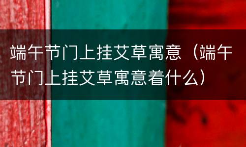 端午节门上挂艾草寓意（端午节门上挂艾草寓意着什么）