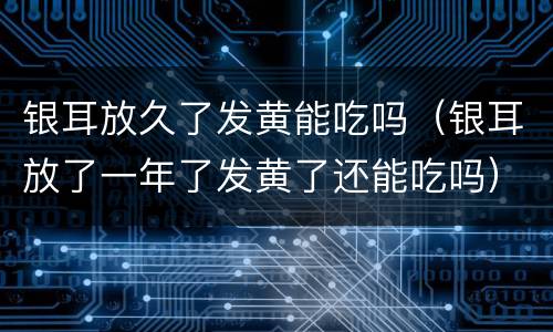 银耳放久了发黄能吃吗（银耳放了一年了发黄了还能吃吗）