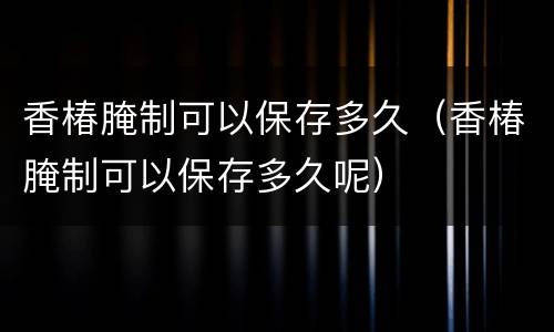 香椿腌制可以保存多久（香椿腌制可以保存多久呢）