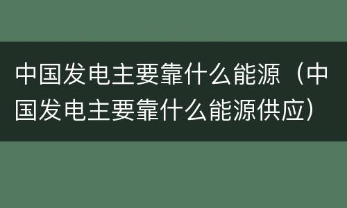 中国发电主要靠什么能源（中国发电主要靠什么能源供应）