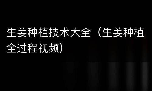 生姜种植技术大全（生姜种植全过程视频）