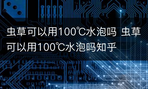 虫草可以用100℃水泡吗 虫草可以用100℃水泡吗知乎