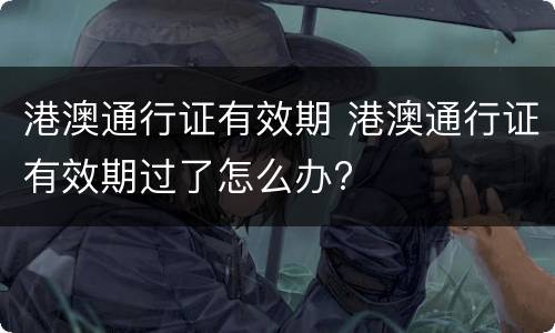 港澳通行证有效期 港澳通行证有效期过了怎么办?