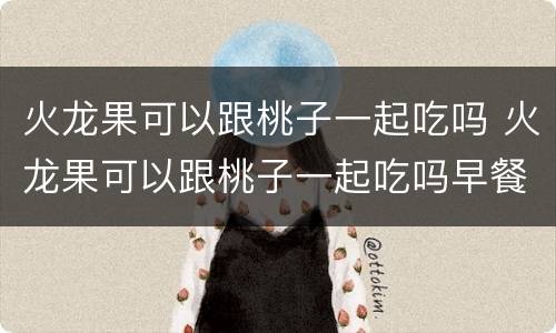 火龙果可以跟桃子一起吃吗 火龙果可以跟桃子一起吃吗早餐